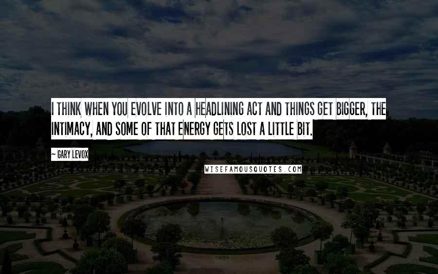 Gary LeVox Quotes: I think when you evolve into a headlining act and things get bigger, the intimacy, and some of that energy gets lost a little bit.