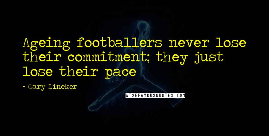 Gary Lineker Quotes: Ageing footballers never lose their commitment; they just lose their pace