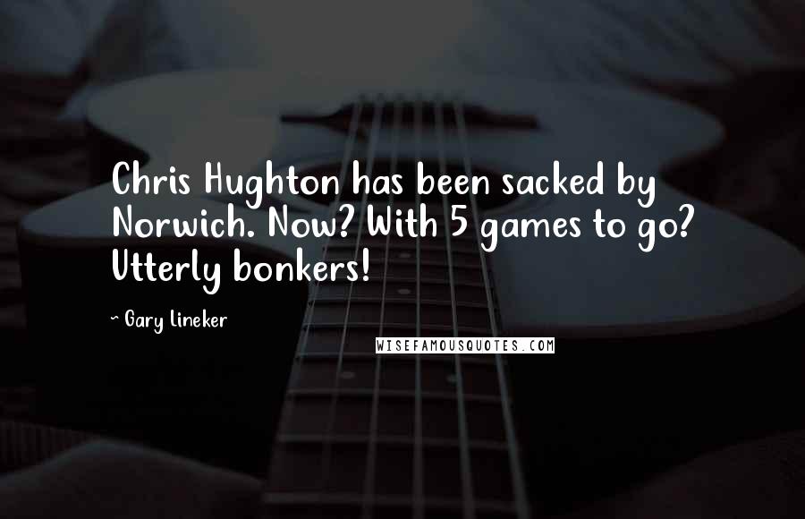 Gary Lineker Quotes: Chris Hughton has been sacked by Norwich. Now? With 5 games to go? Utterly bonkers!