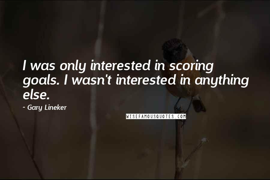 Gary Lineker Quotes: I was only interested in scoring goals. I wasn't interested in anything else.