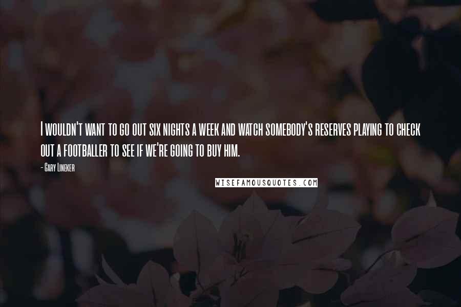 Gary Lineker Quotes: I wouldn't want to go out six nights a week and watch somebody's reserves playing to check out a footballer to see if we're going to buy him.