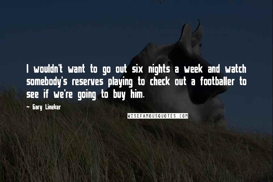 Gary Lineker Quotes: I wouldn't want to go out six nights a week and watch somebody's reserves playing to check out a footballer to see if we're going to buy him.