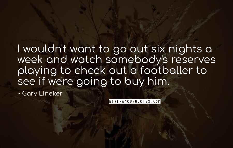 Gary Lineker Quotes: I wouldn't want to go out six nights a week and watch somebody's reserves playing to check out a footballer to see if we're going to buy him.