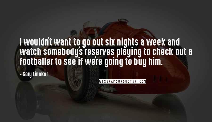 Gary Lineker Quotes: I wouldn't want to go out six nights a week and watch somebody's reserves playing to check out a footballer to see if we're going to buy him.