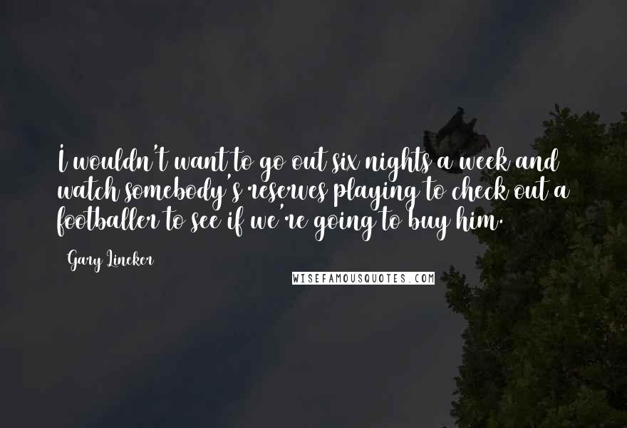 Gary Lineker Quotes: I wouldn't want to go out six nights a week and watch somebody's reserves playing to check out a footballer to see if we're going to buy him.