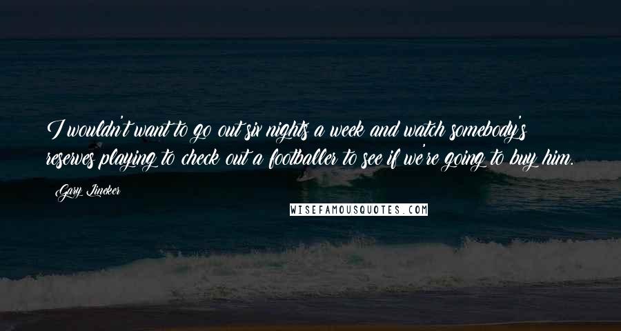 Gary Lineker Quotes: I wouldn't want to go out six nights a week and watch somebody's reserves playing to check out a footballer to see if we're going to buy him.