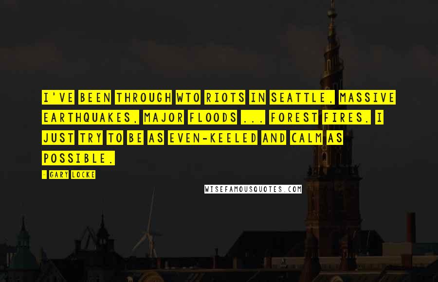 Gary Locke Quotes: I've been through WTO riots in Seattle, massive earthquakes, major floods ... forest fires. I just try to be as even-keeled and calm as possible.
