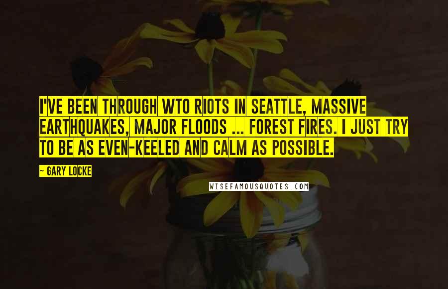 Gary Locke Quotes: I've been through WTO riots in Seattle, massive earthquakes, major floods ... forest fires. I just try to be as even-keeled and calm as possible.