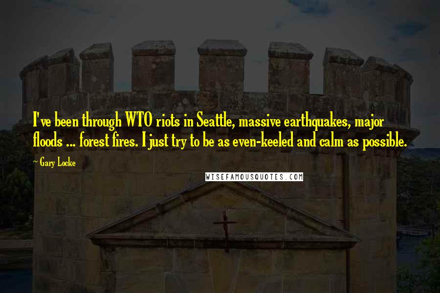 Gary Locke Quotes: I've been through WTO riots in Seattle, massive earthquakes, major floods ... forest fires. I just try to be as even-keeled and calm as possible.