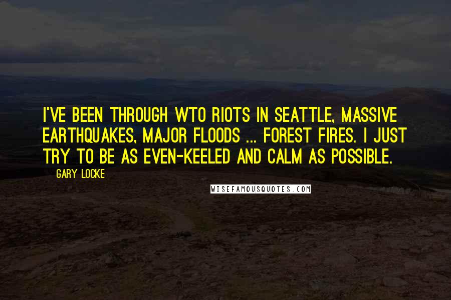 Gary Locke Quotes: I've been through WTO riots in Seattle, massive earthquakes, major floods ... forest fires. I just try to be as even-keeled and calm as possible.