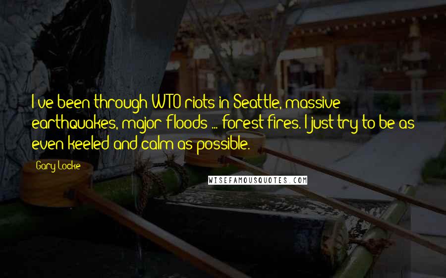 Gary Locke Quotes: I've been through WTO riots in Seattle, massive earthquakes, major floods ... forest fires. I just try to be as even-keeled and calm as possible.