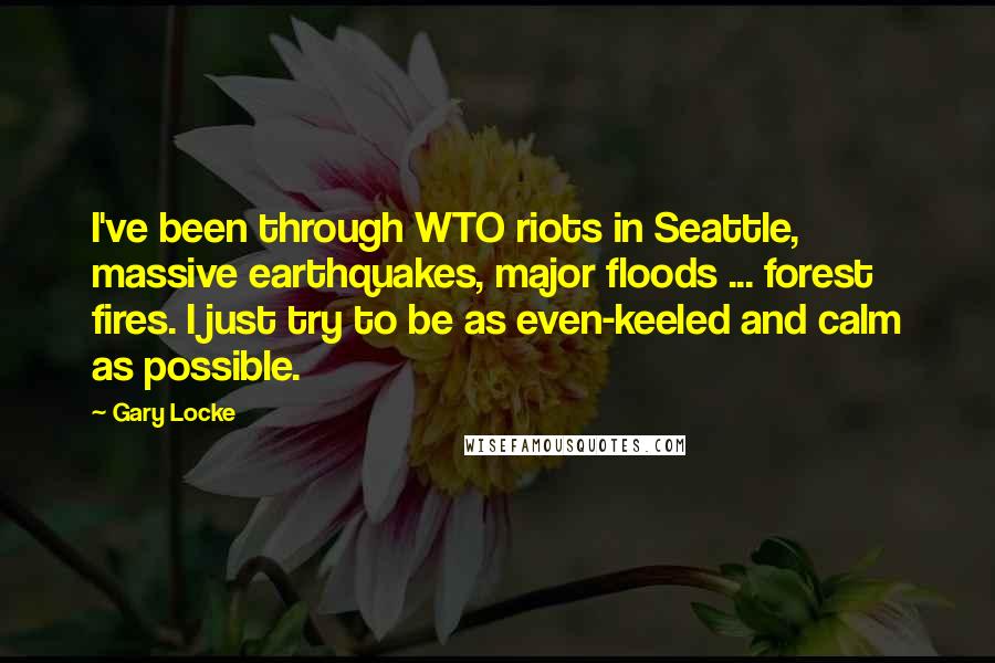 Gary Locke Quotes: I've been through WTO riots in Seattle, massive earthquakes, major floods ... forest fires. I just try to be as even-keeled and calm as possible.