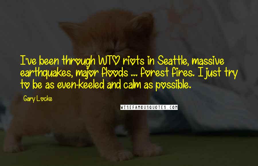 Gary Locke Quotes: I've been through WTO riots in Seattle, massive earthquakes, major floods ... forest fires. I just try to be as even-keeled and calm as possible.