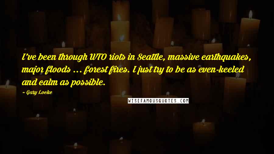 Gary Locke Quotes: I've been through WTO riots in Seattle, massive earthquakes, major floods ... forest fires. I just try to be as even-keeled and calm as possible.