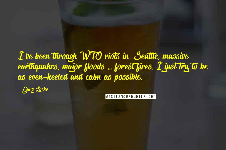 Gary Locke Quotes: I've been through WTO riots in Seattle, massive earthquakes, major floods ... forest fires. I just try to be as even-keeled and calm as possible.