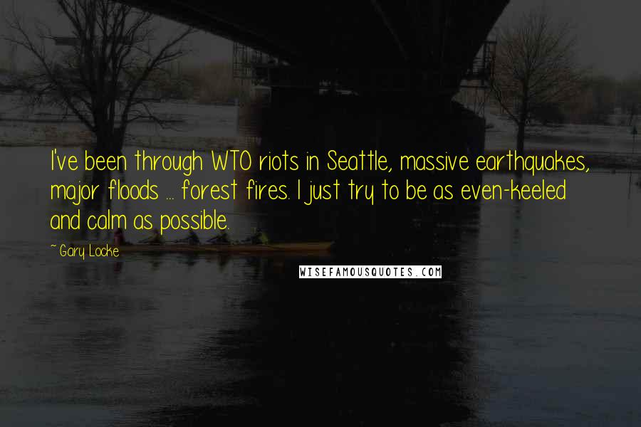 Gary Locke Quotes: I've been through WTO riots in Seattle, massive earthquakes, major floods ... forest fires. I just try to be as even-keeled and calm as possible.