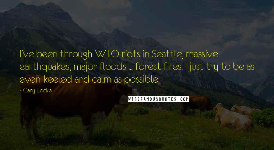 Gary Locke Quotes: I've been through WTO riots in Seattle, massive earthquakes, major floods ... forest fires. I just try to be as even-keeled and calm as possible.