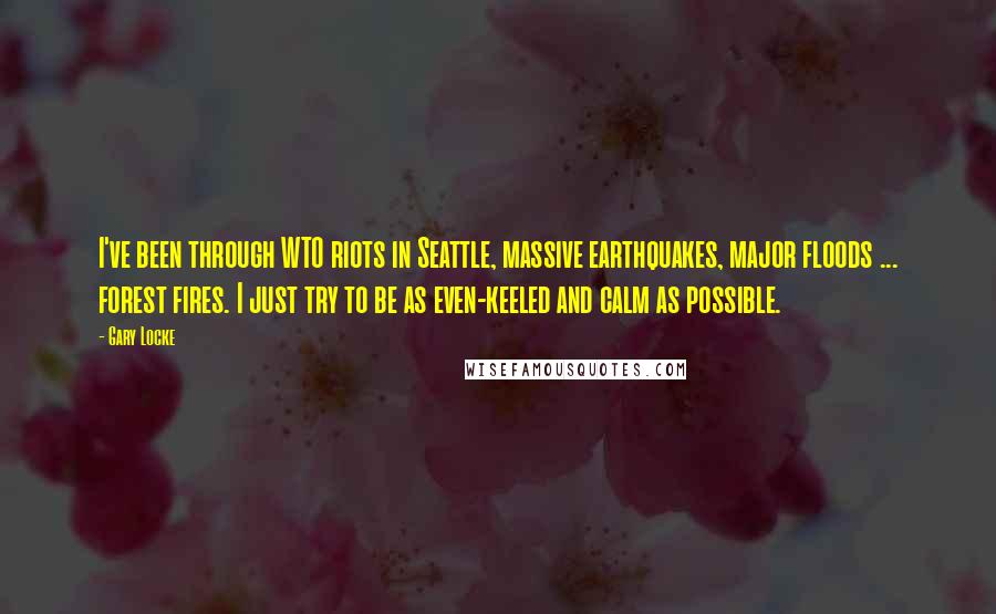 Gary Locke Quotes: I've been through WTO riots in Seattle, massive earthquakes, major floods ... forest fires. I just try to be as even-keeled and calm as possible.