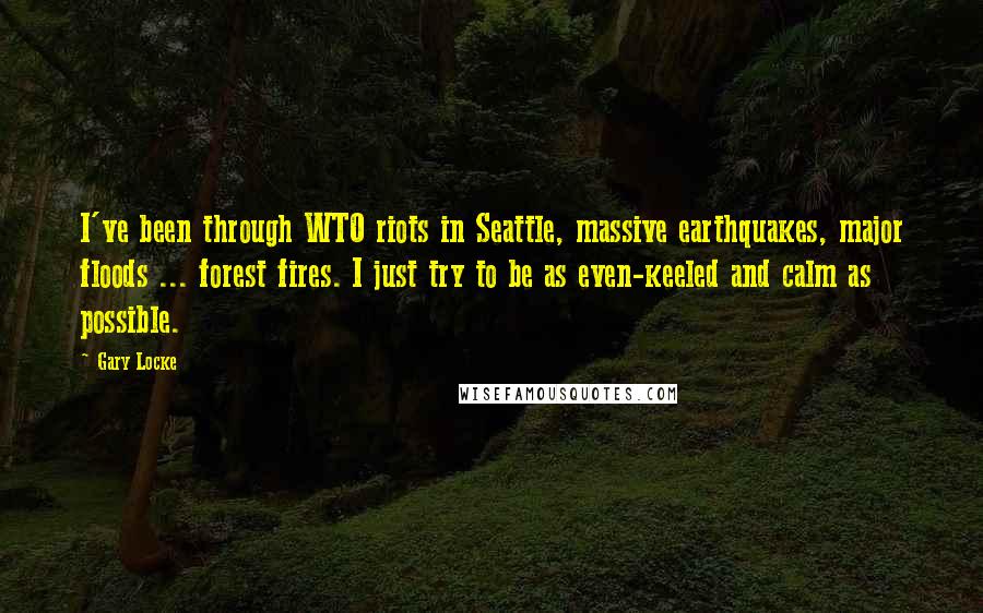 Gary Locke Quotes: I've been through WTO riots in Seattle, massive earthquakes, major floods ... forest fires. I just try to be as even-keeled and calm as possible.