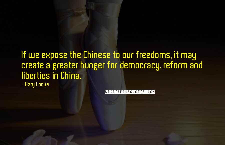 Gary Locke Quotes: If we expose the Chinese to our freedoms, it may create a greater hunger for democracy, reform and liberties in China.