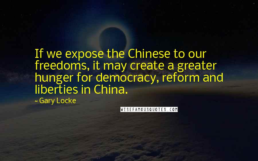 Gary Locke Quotes: If we expose the Chinese to our freedoms, it may create a greater hunger for democracy, reform and liberties in China.