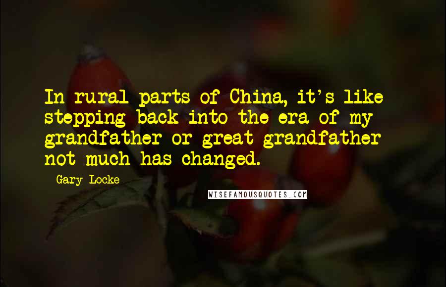 Gary Locke Quotes: In rural parts of China, it's like stepping back into the era of my grandfather or great-grandfather - not much has changed.