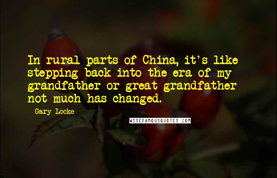 Gary Locke Quotes: In rural parts of China, it's like stepping back into the era of my grandfather or great-grandfather - not much has changed.