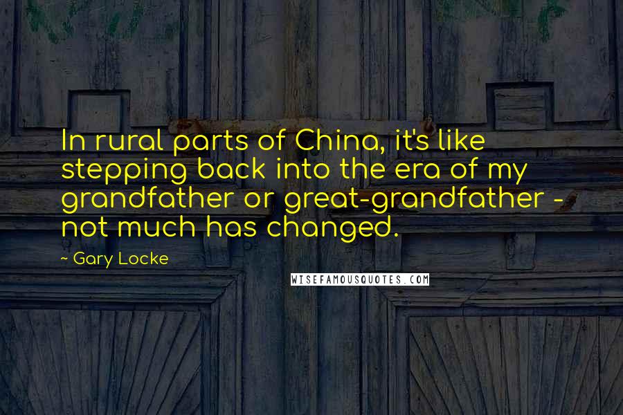 Gary Locke Quotes: In rural parts of China, it's like stepping back into the era of my grandfather or great-grandfather - not much has changed.