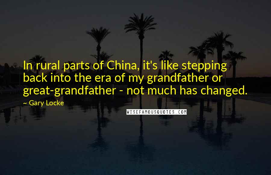 Gary Locke Quotes: In rural parts of China, it's like stepping back into the era of my grandfather or great-grandfather - not much has changed.