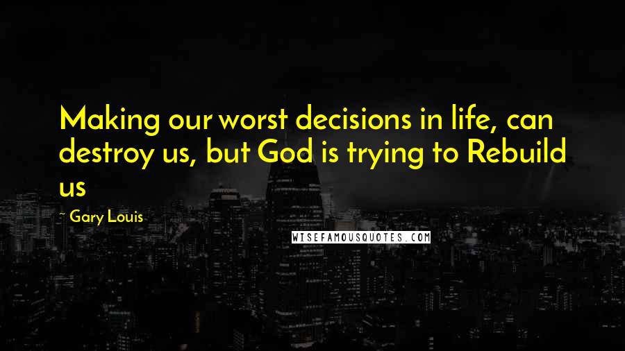 Gary Louis Quotes: Making our worst decisions in life, can destroy us, but God is trying to Rebuild us