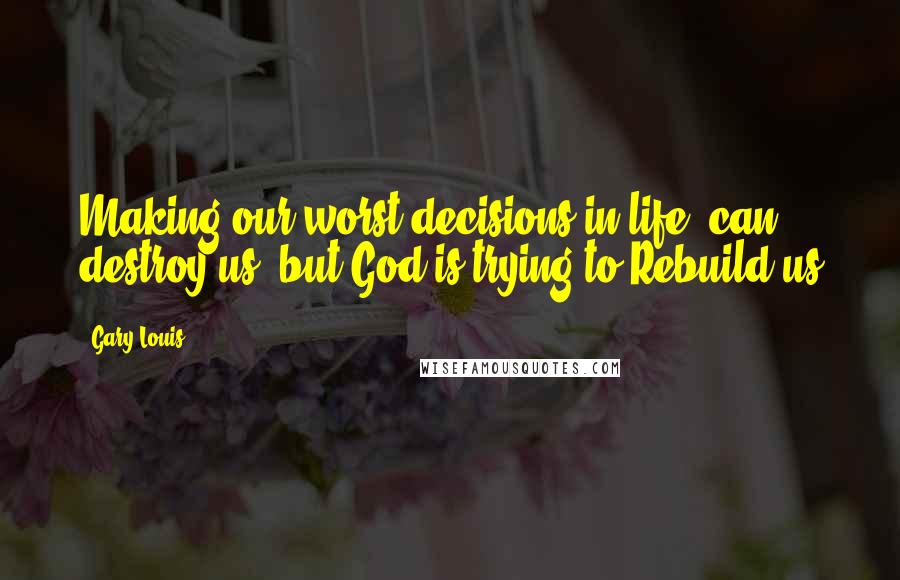 Gary Louis Quotes: Making our worst decisions in life, can destroy us, but God is trying to Rebuild us