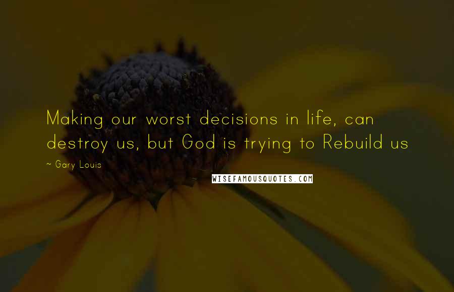 Gary Louis Quotes: Making our worst decisions in life, can destroy us, but God is trying to Rebuild us