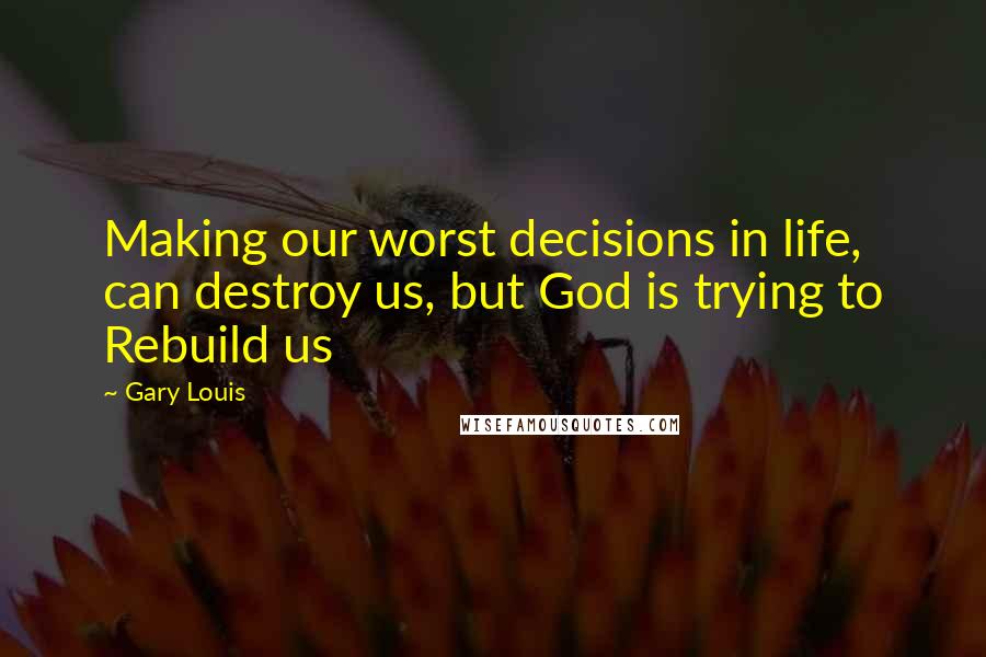 Gary Louis Quotes: Making our worst decisions in life, can destroy us, but God is trying to Rebuild us