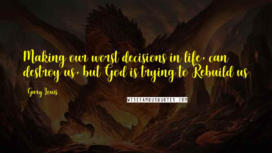 Gary Louis Quotes: Making our worst decisions in life, can destroy us, but God is trying to Rebuild us