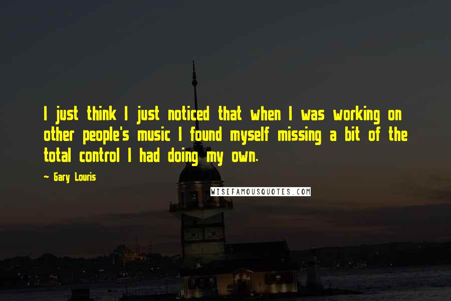 Gary Louris Quotes: I just think I just noticed that when I was working on other people's music I found myself missing a bit of the total control I had doing my own.