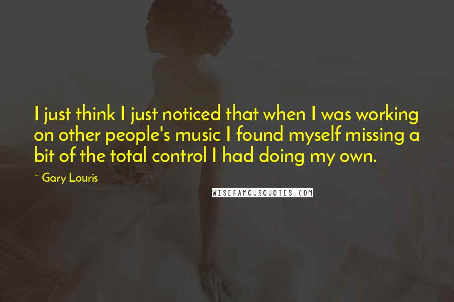 Gary Louris Quotes: I just think I just noticed that when I was working on other people's music I found myself missing a bit of the total control I had doing my own.