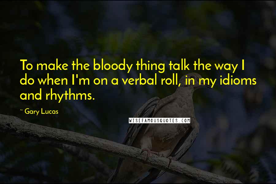 Gary Lucas Quotes: To make the bloody thing talk the way I do when I'm on a verbal roll, in my idioms and rhythms.
