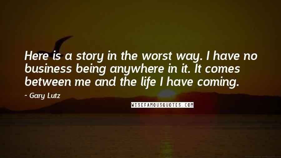 Gary Lutz Quotes: Here is a story in the worst way. I have no business being anywhere in it. It comes between me and the life I have coming.