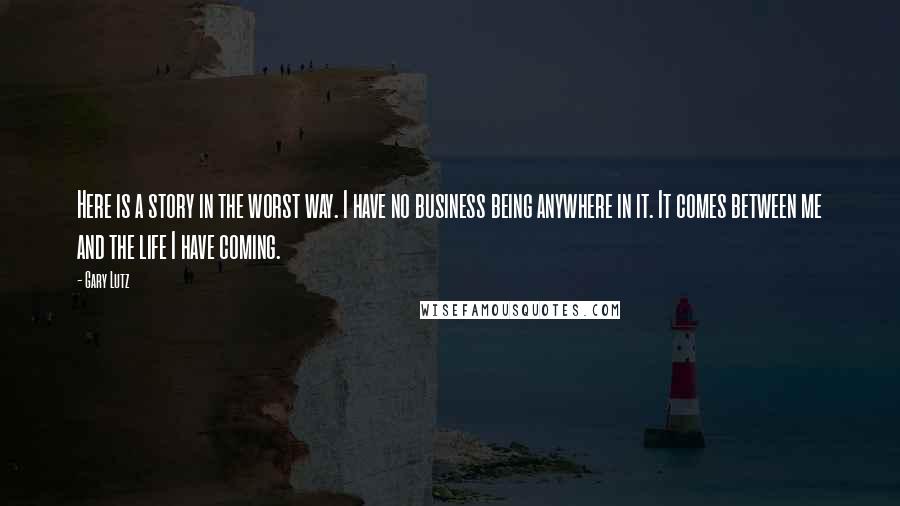 Gary Lutz Quotes: Here is a story in the worst way. I have no business being anywhere in it. It comes between me and the life I have coming.