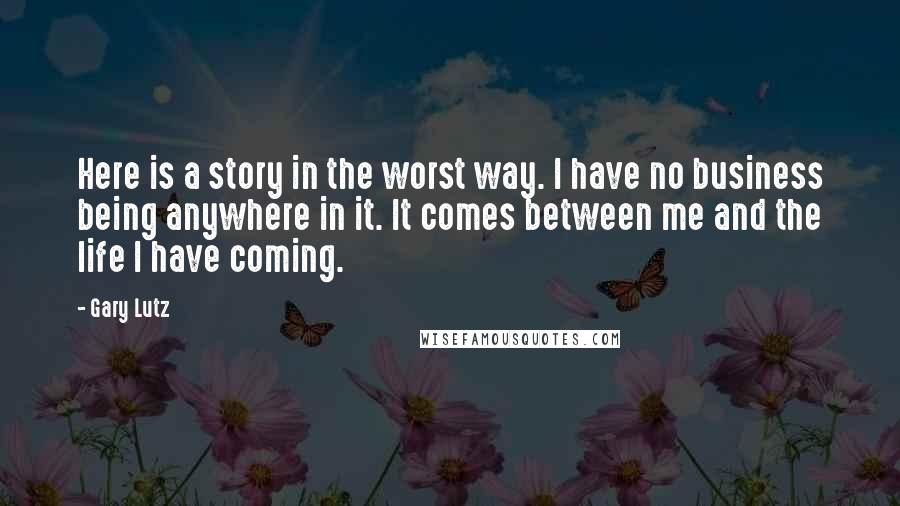 Gary Lutz Quotes: Here is a story in the worst way. I have no business being anywhere in it. It comes between me and the life I have coming.