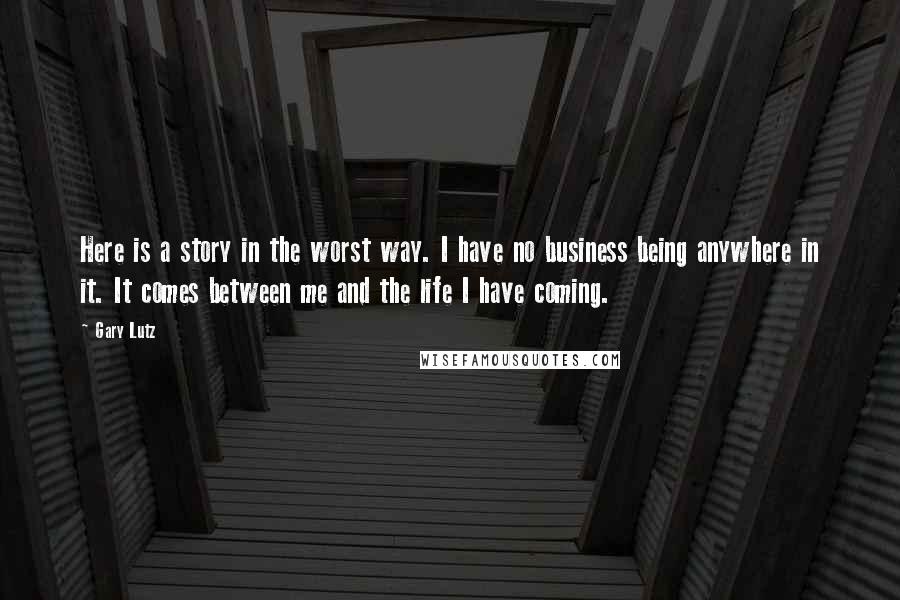 Gary Lutz Quotes: Here is a story in the worst way. I have no business being anywhere in it. It comes between me and the life I have coming.
