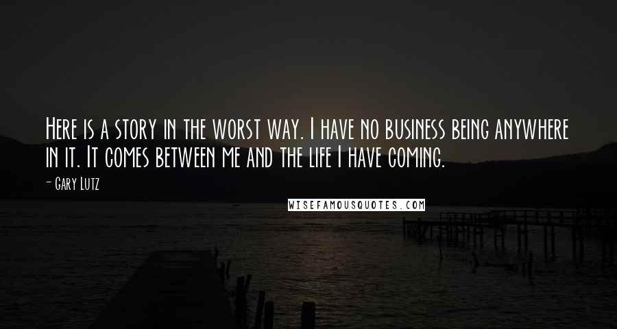 Gary Lutz Quotes: Here is a story in the worst way. I have no business being anywhere in it. It comes between me and the life I have coming.
