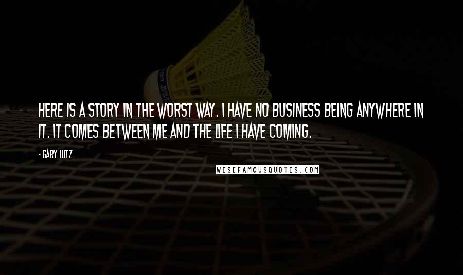 Gary Lutz Quotes: Here is a story in the worst way. I have no business being anywhere in it. It comes between me and the life I have coming.