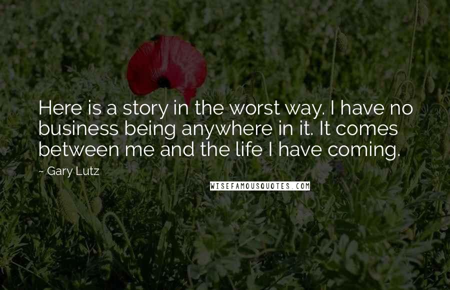 Gary Lutz Quotes: Here is a story in the worst way. I have no business being anywhere in it. It comes between me and the life I have coming.