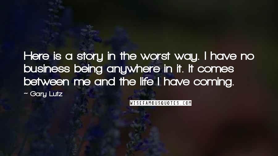 Gary Lutz Quotes: Here is a story in the worst way. I have no business being anywhere in it. It comes between me and the life I have coming.