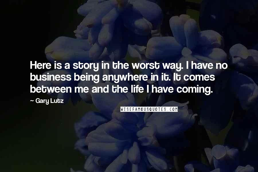 Gary Lutz Quotes: Here is a story in the worst way. I have no business being anywhere in it. It comes between me and the life I have coming.