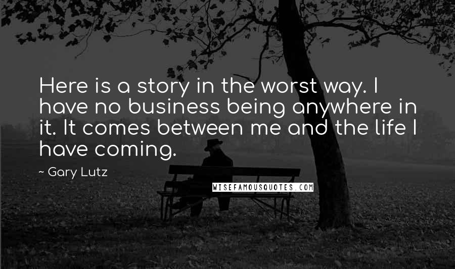 Gary Lutz Quotes: Here is a story in the worst way. I have no business being anywhere in it. It comes between me and the life I have coming.