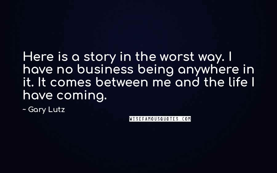 Gary Lutz Quotes: Here is a story in the worst way. I have no business being anywhere in it. It comes between me and the life I have coming.