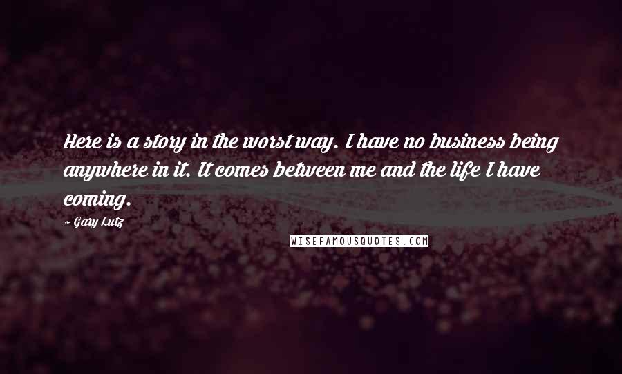 Gary Lutz Quotes: Here is a story in the worst way. I have no business being anywhere in it. It comes between me and the life I have coming.