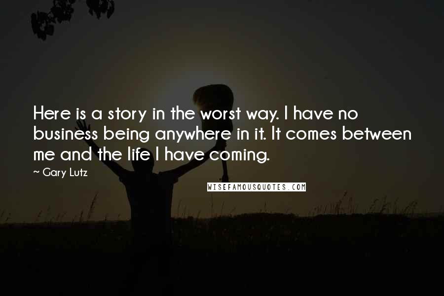 Gary Lutz Quotes: Here is a story in the worst way. I have no business being anywhere in it. It comes between me and the life I have coming.